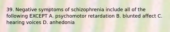 39. Negative symptoms of schizophrenia include all of the following EXCEPT A. psychomotor retardation B. blunted affect C. hearing voices D. anhedonia