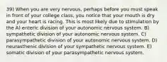 39) When you are very nervous, perhaps before you must speak in front of your college class, you notice that your mouth is dry and your heart is racing. This is most likely due to stimulation by the A) enteric division of your autonomic nervous system. B) sympathetic division of your autonomic nervous system. C) parasympathetic division of your autonomic nervous system. D) neurasthenic division of your sympathetic nervous system. E) somatic division of your parasympathetic nervous system.