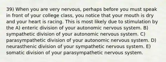 39) When you are very nervous, perhaps before you must speak in front of your college class, you notice that your mouth is dry and your heart is racing. This is most likely due to stimulation by the A) enteric division of your autonomic nervous system. B) sympathetic division of your autonomic nervous system. C) parasympathetic division of your autonomic nervous system. D) neurasthenic division of your sympathetic nervous system. E) somatic division of your parasympathetic nervous system.