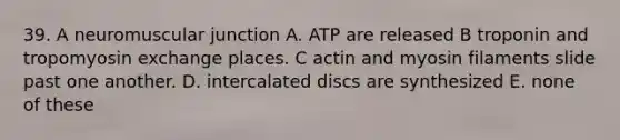 39. A neuromuscular junction A. ATP are released B troponin and tropomyosin exchange places. C actin and myosin filaments slide past one another. D. intercalated discs are synthesized E. none of these