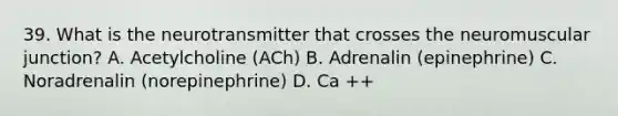 39. What is the neurotransmitter that crosses the neuromuscular junction? A. Acetylcholine (ACh) B. Adrenalin (epinephrine) C. Noradrenalin (norepinephrine) D. Ca ++