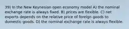 39) In the New Keynesian open economy model A) the nominal exchange rate is always fixed. B) prices are flexible. C) net exports depends on the relative price of foreign goods to domestic goods. D) the nominal exchange rate is always flexible.