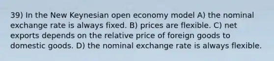 39) In the New Keynesian open economy model A) the nominal exchange rate is always fixed. B) prices are flexible. C) net exports depends on the relative price of foreign goods to domestic goods. D) the nominal exchange rate is always flexible.