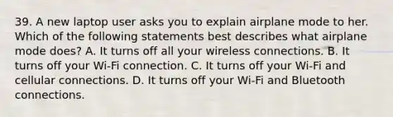 39. A new laptop user asks you to explain airplane mode to her. Which of the following statements best describes what airplane mode does? A. It turns off all your wireless connections. B. It turns off your Wi-Fi connection. C. It turns off your Wi-Fi and cellular connections. D. It turns off your Wi-Fi and Bluetooth connections.