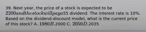 39. Next year, the price of a stock is expected to be 2200 and the stock will pay a55 dividend. The interest rate is 10%. Based on the dividend-discount model, what is the current price of this stock? A. 1980 B.2000 C. 2050 D.2035