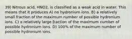 39) Nitrous acid, HNO2, is classified as a weak acid in water. This means that it produces A) no hydronium ions. B) a relatively small fraction of the maximum number of possible hydronium ions. C) a relatively large fraction of the maximum number of possible hydronium ions. D) 100% of the maximum number of possible hydronium ions.