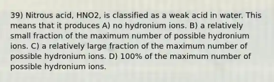 39) Nitrous acid, HNO2, is classified as a weak acid in water. This means that it produces A) no hydronium ions. B) a relatively small fraction of the maximum number of possible hydronium ions. C) a relatively large fraction of the maximum number of possible hydronium ions. D) 100% of the maximum number of possible hydronium ions.