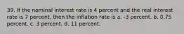 39. If the nominal interest rate is 4 percent and the real interest rate is 7 percent, then the inflation rate is a. -3 percent. b. 0.75 percent. c. 3 percent. d. 11 percent.