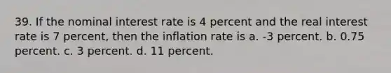 39. If the nominal interest rate is 4 percent and the real interest rate is 7 percent, then the inflation rate is a. -3 percent. b. 0.75 percent. c. 3 percent. d. 11 percent.