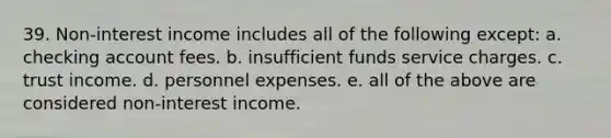 39. Non-interest income includes all of the following except: a. checking account fees. b. insufficient funds service charges. c. trust income. d. personnel expenses. e. all of the above are considered non-interest income.