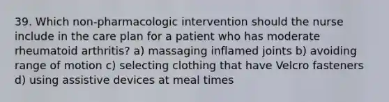 39. Which non-pharmacologic intervention should the nurse include in the care plan for a patient who has moderate rheumatoid arthritis? a) massaging inflamed joints b) avoiding range of motion c) selecting clothing that have Velcro fasteners d) using assistive devices at meal times