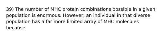 39) The number of MHC protein combinations possible in a given population is enormous. However, an individual in that diverse population has a far more limited array of MHC molecules because