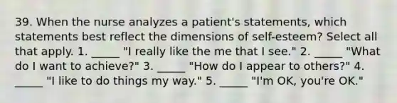 39. When the nurse analyzes a patient's statements, which statements best reflect the dimensions of self-esteem? Select all that apply. 1. _____ "I really like the me that I see." 2. _____ "What do I want to achieve?" 3. _____ "How do I appear to others?" 4. _____ "I like to do things my way." 5. _____ "I'm OK, you're OK."