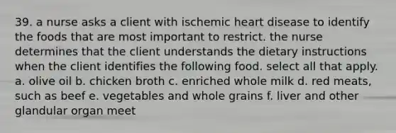 39. a nurse asks a client with ischemic heart disease to identify the foods that are most important to restrict. the nurse determines that the client understands the dietary instructions when the client identifies the following food. select all that apply. a. olive oil b. chicken broth c. enriched whole milk d. red meats, such as beef e. vegetables and whole grains f. liver and other glandular organ meet