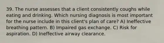 39. The nurse assesses that a client consistently coughs while eating and drinking. Which nursing diagnosis is most important for the nurse include in this client's plan of care? A) Ineffective breathing pattern. B) Impaired gas exchange. C) Risk for aspiration. D) Ineffective airway clearance.