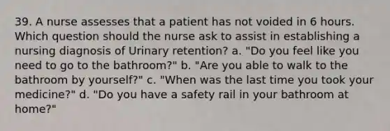 39. A nurse assesses that a patient has not voided in 6 hours. Which question should the nurse ask to assist in establishing a nursing diagnosis of Urinary retention? a. "Do you feel like you need to go to the bathroom?" b. "Are you able to walk to the bathroom by yourself?" c. "When was the last time you took your medicine?" d. "Do you have a safety rail in your bathroom at home?"