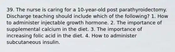 39. The nurse is caring for a 10-year-old post parathyroidectomy. Discharge teaching should include which of the following? 1. How to administer injectable growth hormone. 2. The importance of supplemental calcium in the diet. 3. The importance of increasing folic acid in the diet. 4. How to administer subcutaneous insulin.