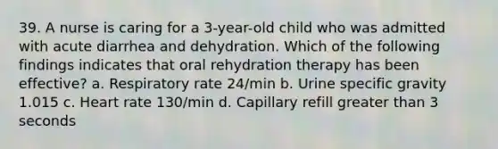 39. A nurse is caring for a 3-year-old child who was admitted with acute diarrhea and dehydration. Which of the following findings indicates that oral rehydration therapy has been effective? a. Respiratory rate 24/min b. Urine specific gravity 1.015 c. Heart rate 130/min d. Capillary refill greater than 3 seconds