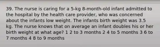 39. The nurse is caring for a 5-kg 8-month-old infant admitted to the hospital by the health care provider, who was concerned about the infants low weight. The infants birth weight was 3.5 kg. The nurse knows that on average an infant doubles his or her birth weight at what age? 1 2 to 3 months 2 4 to 5 months 3 6 to 7 months 4 8 to 9 months