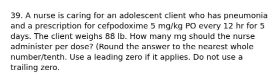 39. A nurse is caring for an adolescent client who has pneumonia and a prescription for cefpodoxime 5 mg/kg PO every 12 hr for 5 days. The client weighs 88 lb. How many mg should the nurse administer per dose? (Round the answer to the nearest whole number/tenth. Use a leading zero if it applies. Do not use a trailing zero.