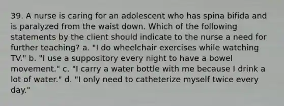 39. A nurse is caring for an adolescent who has spina bifida and is paralyzed from the waist down. Which of the following statements by the client should indicate to the nurse a need for further teaching? a. "I do wheelchair exercises while watching TV." b. "I use a suppository every night to have a bowel movement." c. "I carry a water bottle with me because I drink a lot of water." d. "I only need to catheterize myself twice every day."