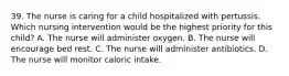 39. The nurse is caring for a child hospitalized with pertussis. Which nursing intervention would be the highest priority for this child? A. The nurse will administer oxygen. B. The nurse will encourage bed rest. C. The nurse will administer antibiotics. D. The nurse will monitor caloric intake.