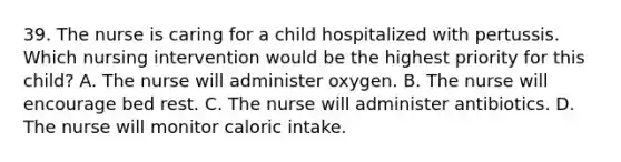 39. The nurse is caring for a child hospitalized with pertussis. Which nursing intervention would be the highest priority for this child? A. The nurse will administer oxygen. B. The nurse will encourage bed rest. C. The nurse will administer antibiotics. D. The nurse will monitor caloric intake.