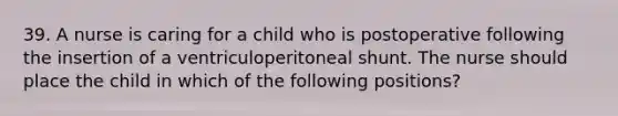 39. A nurse is caring for a child who is postoperative following the insertion of a ventriculoperitoneal shunt. The nurse should place the child in which of the following positions?