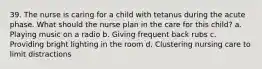 39. The nurse is caring for a child with tetanus during the acute phase. What should the nurse plan in the care for this child? a. Playing music on a radio b. Giving frequent back rubs c. Providing bright lighting in the room d. Clustering nursing care to limit distractions