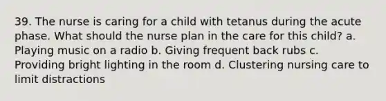 39. The nurse is caring for a child with tetanus during the acute phase. What should the nurse plan in the care for this child? a. Playing music on a radio b. Giving frequent back rubs c. Providing bright lighting in the room d. Clustering nursing care to limit distractions