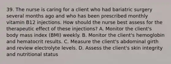 39. The nurse is caring for a client who had bariatric surgery several months ago and who has been prescribed monthly vitamin B12 injections. How should the nurse best assess for the therapeutic effect of these injections? A. Monitor the client's body mass index (BMI) weekly. B. Monitor the client's hemoglobin and hematocrit results. C. Measure the client's abdominal girth and review electrolyte levels. D. Assess the client's skin integrity and nutritional status