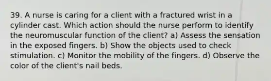 39. A nurse is caring for a client with a fractured wrist in a cylinder cast. Which action should the nurse perform to identify the neuromuscular function of the client? a) Assess the sensation in the exposed fingers. b) Show the objects used to check stimulation. c) Monitor the mobility of the fingers. d) Observe the color of the client's nail beds.