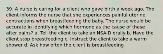 39. A nurse is caring for a client who gave birth a week ago. The client informs the nurse that she experiences painful uterine contractions when breastfeeding the baby. The nurse would be accurate in identifying which hormone as the cause of these after pains? a. Tell the client to take an NSAID orally b. Have the client stop breastfeeding c. Instruct the client to take a warm shower d. Ask how often the client is breastfeeding