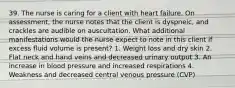 39. The nurse is caring for a client with heart failure. On assessment, the nurse notes that the client is dyspneic, and crackles are audible on auscultation. What additional manifestations would the nurse expect to note in this client if excess fluid volume is present? 1. Weight loss and dry skin 2. Flat neck and hand veins and decreased urinary output 3. An increase in blood pressure and increased respirations 4. Weakness and decreased central venous pressure (CVP)