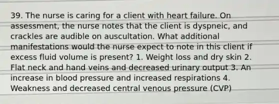 39. The nurse is caring for a client with heart failure. On assessment, the nurse notes that the client is dyspneic, and crackles are audible on auscultation. What additional manifestations would the nurse expect to note in this client if excess fluid volume is present? 1. Weight loss and dry skin 2. Flat neck and hand veins and decreased urinary output 3. An increase in blood pressure and increased respirations 4. Weakness and decreased central venous pressure (CVP)