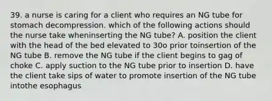 39. a nurse is caring for a client who requires an NG tube for stomach decompression. which of the following actions should the nurse take wheninserting the NG tube? A. position the client with the head of the bed elevated to 30o prior toinsertion of the NG tube B. remove the NG tube if the client begins to gag of choke C. apply suction to the NG tube prior to insertion D. have the client take sips of water to promote insertion of the NG tube intothe esophagus