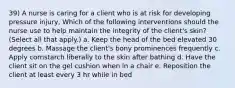 39) A nurse is caring for a client who is at risk for developing pressure injury, Which of the following interventions should the nurse use to help maintain the integrity of the client's skin? (Select all that apply.) a. Keep the head of the bed elevated 30 degrees b. Massage the client's bony prominences frequently c. Apply cornstarch liberally to the skin after bathing d. Have the client sit on the gel cushion when in a chair e. Reposition the client at least every 3 hr while in bed