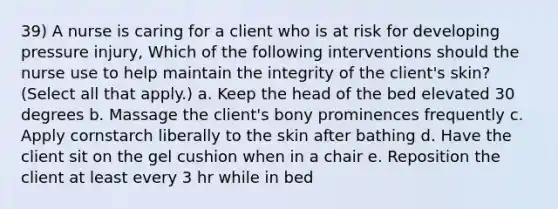 39) A nurse is caring for a client who is at risk for developing pressure injury, Which of the following interventions should the nurse use to help maintain the integrity of the client's skin? (Select all that apply.) a. Keep the head of the bed elevated 30 degrees b. Massage the client's bony prominences frequently c. Apply cornstarch liberally to the skin after bathing d. Have the client sit on the gel cushion when in a chair e. Reposition the client at least every 3 hr while in bed