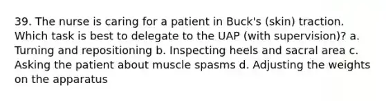 39. The nurse is caring for a patient in Buck's (skin) traction. Which task is best to delegate to the UAP (with supervision)? a. Turning and repositioning b. Inspecting heels and sacral area c. Asking the patient about muscle spasms d. Adjusting the weights on the apparatus