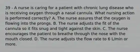 39 - A nurse is caring for a patient with chronic lung disease who is receiving oxygen through a nasal cannula. What nursing action is performed correctly? A. The nurse assures that the oxygen is flowing into the prongs. B. The nurse adjusts the fit of the cannula so it fits snug and tight against the skin. C. The nurse encourages the patient to breathe through the nose with the mouth closed. D. The nurse adjusts the flow rate to 6 L/min or more.