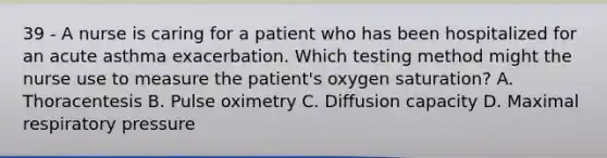 39 - A nurse is caring for a patient who has been hospitalized for an acute asthma exacerbation. Which testing method might the nurse use to measure the patient's oxygen saturation? A. Thoracentesis B. Pulse oximetry C. Diffusion capacity D. Maximal respiratory pressure