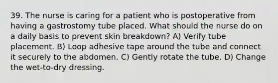 39. The nurse is caring for a patient who is postoperative from having a gastrostomy tube placed. What should the nurse do on a daily basis to prevent skin breakdown? A) Verify tube placement. B) Loop adhesive tape around the tube and connect it securely to the abdomen. C) Gently rotate the tube. D) Change the wet-to-dry dressing.