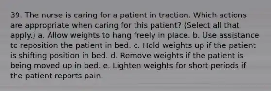 39. The nurse is caring for a patient in traction. Which actions are appropriate when caring for this patient? (Select all that apply.) a. Allow weights to hang freely in place. b. Use assistance to reposition the patient in bed. c. Hold weights up if the patient is shifting position in bed. d. Remove weights if the patient is being moved up in bed. e. Lighten weights for short periods if the patient reports pain.