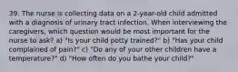 39. The nurse is collecting data on a 2-year-old child admitted with a diagnosis of urinary tract infection. When interviewing the caregivers, which question would be most important for the nurse to ask? a) "Is your child potty trained?" b) "Has your child complained of pain?" c) "Do any of your other children have a temperature?" d) "How often do you bathe your child?"