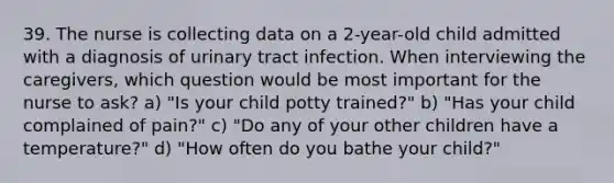 39. The nurse is collecting data on a 2-year-old child admitted with a diagnosis of urinary tract infection. When interviewing the caregivers, which question would be most important for the nurse to ask? a) "Is your child potty trained?" b) "Has your child complained of pain?" c) "Do any of your other children have a temperature?" d) "How often do you bathe your child?"