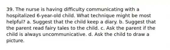 39. The nurse is having difficulty communicating with a hospitalized 6-year-old child. What technique might be most helpful? a. Suggest that the child keep a diary. b. Suggest that the parent read fairy tales to the child. c. Ask the parent if the child is always uncommunicative. d. Ask the child to draw a picture.