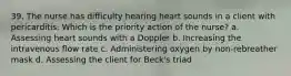 39. The nurse has difficulty hearing heart sounds in a client with pericarditis. Which is the priority action of the nurse? a. Assessing heart sounds with a Doppler b. Increasing the intravenous flow rate c. Administering oxygen by non-rebreather mask d. Assessing the client for Beck's triad