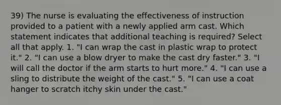 39) The nurse is evaluating the effectiveness of instruction provided to a patient with a newly applied arm cast. Which statement indicates that additional teaching is required? Select all that apply. 1. "I can wrap the cast in plastic wrap to protect it." 2. "I can use a blow dryer to make the cast dry faster." 3. "I will call the doctor if the arm starts to hurt more." 4. "I can use a sling to distribute the weight of the cast." 5. "I can use a coat hanger to scratch itchy skin under the cast."