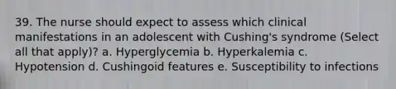 39. The nurse should expect to assess which clinical manifestations in an adolescent with Cushing's syndrome (Select all that apply)? a. Hyperglycemia b. Hyperkalemia c. Hypotension d. Cushingoid features e. Susceptibility to infections