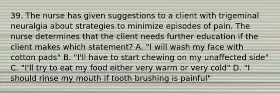 39. The nurse has given suggestions to a client with trigeminal neuralgia about strategies to minimize episodes of pain. The nurse determines that the client needs further education if the client makes which statement? A. "I will wash my face with cotton pads" B. "I'll have to start chewing on my unaffected side" C. "I'll try to eat my food either very warm or very cold" D. "I should rinse my mouth if tooth brushing is painful"